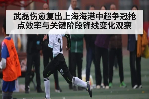 武磊伤愈复出上海海港中超争冠抢点效率与关键阶段锋线变化观察(kaiyun)