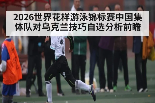 2026世界花样游泳锦标赛中国集体队对乌克兰技巧自选分析前瞻